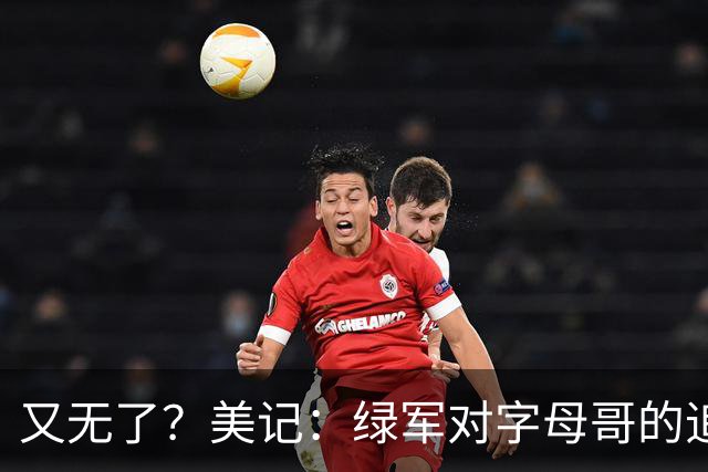 又无了？美记：绿军对字母哥的追求并非外界认为的那样积极